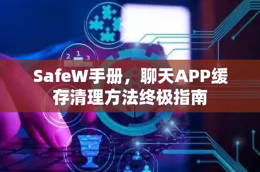 SafeW手册，聊天APP缓存清理方法终极指南