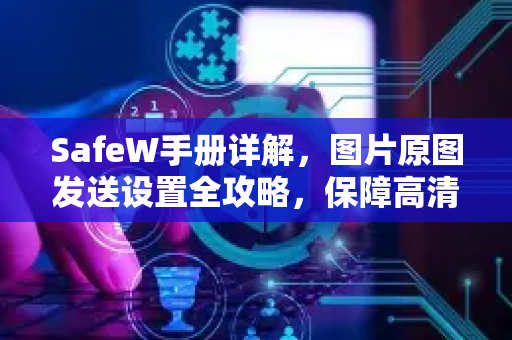 SafeW手册详解，图片原图发送设置全攻略，保障高清无损传输