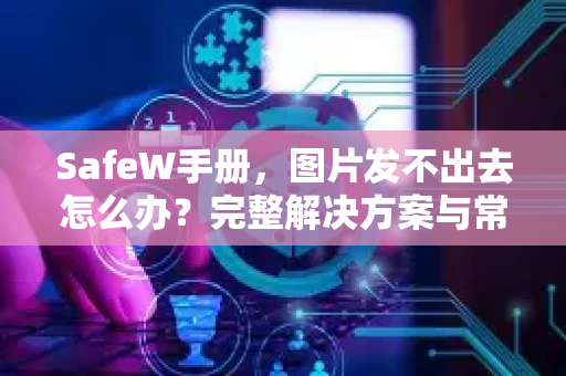SafeW手册，图片发不出去怎么办？完整解决方案与常见问答