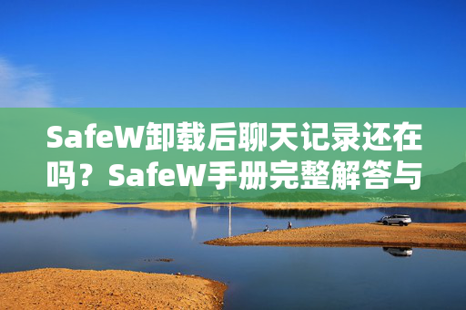 SafeW卸载后聊天记录还在吗？SafeW手册完整解答与操作指南
