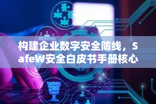 构建企业数字安全防线，SafeW安全白皮书手册核心解读与应用指南